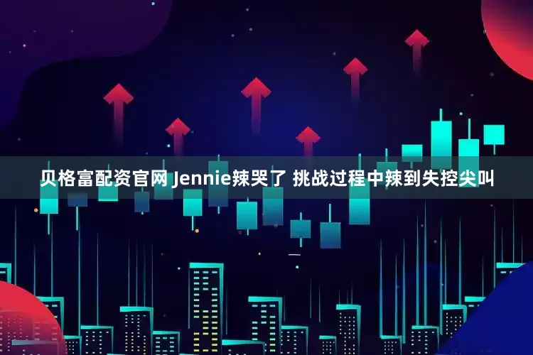 贝格富配资官网 Jennie辣哭了 挑战过程中辣到失控尖叫