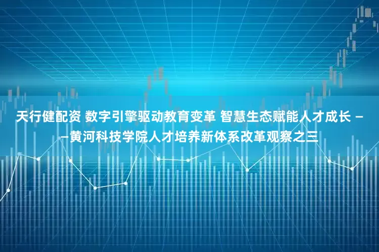 天行健配资 数字引擎驱动教育变革 智慧生态赋能人才成长 ——黄河科技学院人才培养新体系改革观察之三