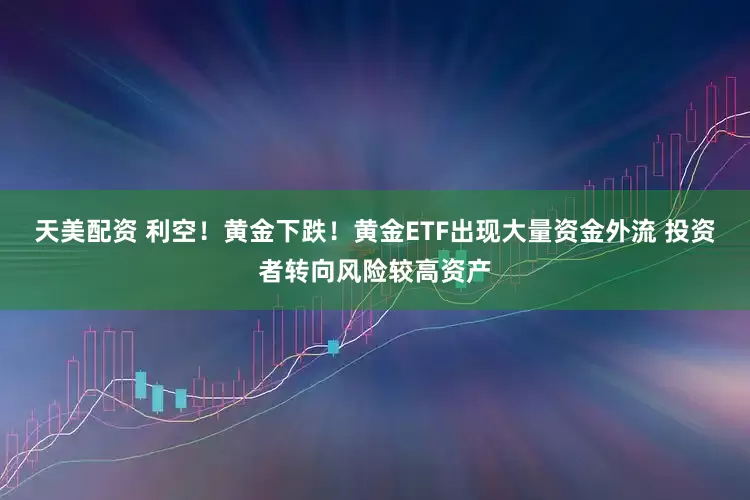 天美配资 利空！黄金下跌！黄金ETF出现大量资金外流 投资者转向风险较高资产