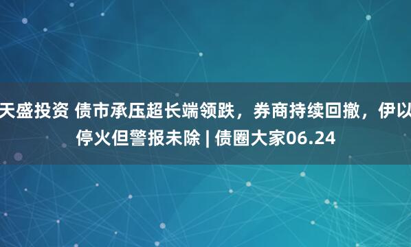 天盛投资 债市承压超长端领跌，券商持续回撤，伊以停火但警报未除 | 债圈大家06.24