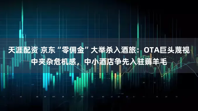 天涯配资 京东“零佣金”大举杀入酒旅：OTA巨头蔑视中夹杂危机感，中小酒店争先入驻薅羊毛