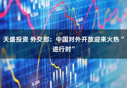天盛投资 外交部：中国对外开放迎来火热“进行时”